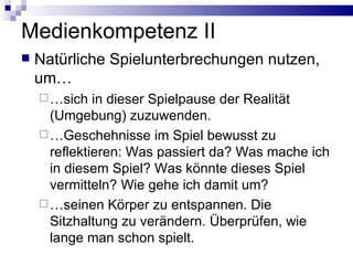 Medienkompetenz II  Natürliche Spielunterbrechungen nutzen, um… …sich in dieser Spielpause der Realität (Umgebung) zuzuwenden. …Geschehnisse im Spiel bewusst zu reflektieren: Was passiert da? Was mache ich in diesem Spiel? Was könnte dieses Spiel vermitteln? Wie gehe ich damit um? …seinen Körper zu entspannen. Die Sitzhaltung zu verändern. Überprüfen, wie lange man schon spielt. 