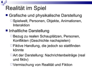Realität im Spiel Grafische und physikalische Darstellung Spielwelt, Personen, Objekte, Animationen, Interaktion Inhaltliche Darstellung Bezug zu realen Schauplätzen, Personen, Konflikten (Geschichte nachspielen) Fiktive Handlung, die jedoch so stattfinden könnte Art der Darstellung: Nachrichtenbeiträge (real und fiktiv) Vermischung von Realität und Fiktion 