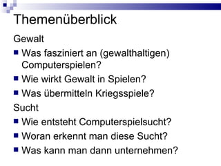 Themenüberblick Gewalt Was fasziniert an (gewalthaltigen) Computerspielen? Wie wirkt Gewalt in Spielen? Was übermitteln Kriegsspiele? Sucht Wie entsteht Computerspielsucht? Woran erkennt man diese Sucht? Was kann man dann unternehmen? 