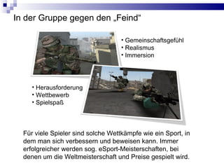 In der Gruppe gegen den „Feind“ Gemeinschaftsgefühl Realismus Immersion Für viele Spieler sind solche Wettkämpfe wie ein Sport, in dem man sich verbessern und beweisen kann. Immer erfolgreicher werden sog. eSport-Meisterschaften, bei denen um die Weltmeisterschaft und Preise gespielt wird. Herausforderung Wettbewerb Spielspaß 