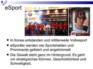eSport In Korea entstanden und mittlerweile Volkssport eSportler werden wie Sportshelden und Prominente gefeiert und angehimmelt Die Gewalt steht ganz im Hintergrund: Es geht um strategisches Können, Geschicklichkeit und Schnelligkeit. 
