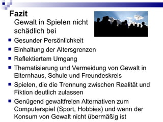Fazit Gewalt in Spielen nicht schädlich bei Gesunder Persönlichkeit Einhaltung der Altersgrenzen Reflektiertem Umgang Thematisierung und Vermeidung von Gewalt in Elternhaus, Schule und Freundeskreis Spielen, die die Trennung zwischen Realität und Fiktion deutlich zulassen Genügend gewaltfreien Alternativen zum Computerspiel (Sport, Hobbies) und wenn der Konsum von Gewalt nicht übermäßig ist 