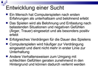 Entwicklung einer Sucht Ein Mensch hat Computerspielen nach ersten Erfahrungen als unterhaltsam und belohnend erlebt Das Spielen wird als Belohnung und Entlastung nach belastenden Situationen und negativen Gefühlen (Ärger, Trauer) eingesetzt und als besonders positiv erlebt Erfolgreiches Verdrängen für die Dauer des Spielens Computerspielen wird häufiger zur Verdrängung eingesetzt und dient nicht mehr in erster Linie zur Unterhaltung Andere Verhaltensweisen zum Umgang mit schlechten Gefühlen geraten zunehmend in den Hintergrund und können dadurch verlernt werden 