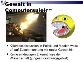 Gewalt in Computerspielen Killerspieldiskussion in Politik und Medien weist oft auf Zusammenhang mit realer Gewalt hin Keine eindeutigen Erkenntnisse der Wissenschaft (junges Forschungsgebiet) 