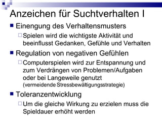 Anzeichen für Suchtverhalten I Einengung des Verhaltensmusters Spielen wird die wichtigste Aktivität und beeinflusst Gedanken, Gefühle und Verhalten Regulation von negativen Gefühlen Computerspielen wird zur Entspannung und zum Verdrängen von Problemen/Aufgaben oder bei Langeweile genutzt (vermeidende Stressbewältigungsstrategie) Toleranzentwicklung Um die gleiche Wirkung zu erzielen muss die Spieldauer erhöht werden 