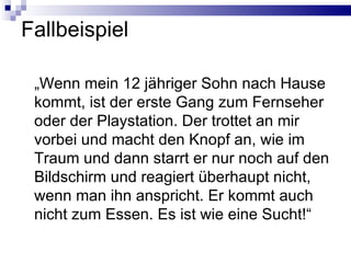 Fallbeispiel „ Wenn mein 12 jähriger Sohn nach Hause kommt, ist der erste Gang zum Fernseher oder der Playstation. Der trottet an mir vorbei und macht den Knopf an, wie im Traum und dann starrt er nur noch auf den Bildschirm und reagiert überhaupt nicht, wenn man ihn anspricht. Er kommt auch nicht zum Essen. Es ist wie eine Sucht!“ 