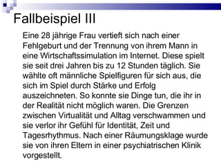 Fallbeispiel III Eine 28 jährige Frau vertieft sich nach einer Fehlgeburt und der Trennung von ihrem Mann in eine Wirtschaftssimulation im Internet. Diese spielt sie seit drei Jahren bis zu 12 Stunden täglich. Sie wählte oft männliche Spielfiguren für sich aus, die sich im Spiel durch Stärke und Erfolg auszeichneten. So konnte sie Dinge tun, die ihr in der Realität nicht möglich waren. Die Grenzen zwischen Virtualität und Alltag verschwammen und sie verlor ihr Gefühl für Identität, Zeit und Tagesrhythmus. Nach einer Räumungsklage wurde sie von ihren Eltern in einer psychiatrischen Klinik vorgestellt. 