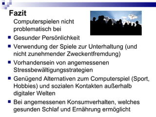 Fazit Computerspielen nicht problematisch bei Gesunder Persönlichkeit Verwendung der Spiele zur Unterhaltung (und nicht zunehmender Zweckentfremdung) Vorhandensein von angemessenen Stressbewältigungsstrategien Genügend Alternativen zum Computerspiel (Sport, Hobbies) und sozialen Kontakten außerhalb digitaler Welten Bei angemessenen Konsumverhalten, welches gesunden Schlaf und Ernährung ermöglicht 