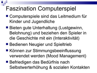 Faszination Computerspiel Computerspiele sind das Leitmedium für Kinder und Jugendliche Bieten gute Unterhaltung (Lustgewinn, Belohnung) und beziehen den Spieler in die Geschichte mit ein (Interaktivität) Bedienen Neugier und Spieltrieb Können zur Stimmungsbeeinflussung verwendet werden (Mood Management) Befriedigen das Bedürfnis nach Selbstwerterhöhung & sozialen Kontakten  