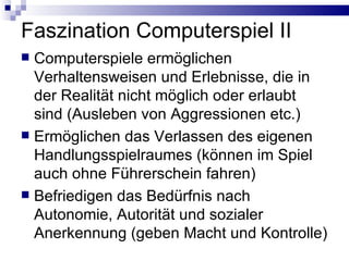 Faszination Computerspiel II Computerspiele ermöglichen Verhaltensweisen und Erlebnisse, die in der Realität nicht möglich oder erlaubt sind (Ausleben von Aggressionen etc.) Ermöglichen das Verlassen des eigenen Handlungsspielraumes (können im Spiel auch ohne Führerschein fahren) Befriedigen das Bedürfnis nach Autonomie, Autorität und sozialer Anerkennung (geben Macht und Kontrolle) 