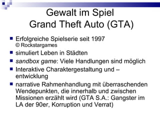 Gewalt im Spiel  Grand Theft Auto (GTA) Erfolgreiche Spielserie seit 1997 ©  Rockstargames simuliert Leben in Städten sandbox game : Viele Handlungen sind möglich Interaktive Charaktergestaltung und –entwicklung narrative Rahmenhandlung mit überraschenden Wendepunkten, die innerhalb und zwischen Missionen erzählt wird (GTA S.A.: Gangster im LA der 90er, Korruption und Verrat) 