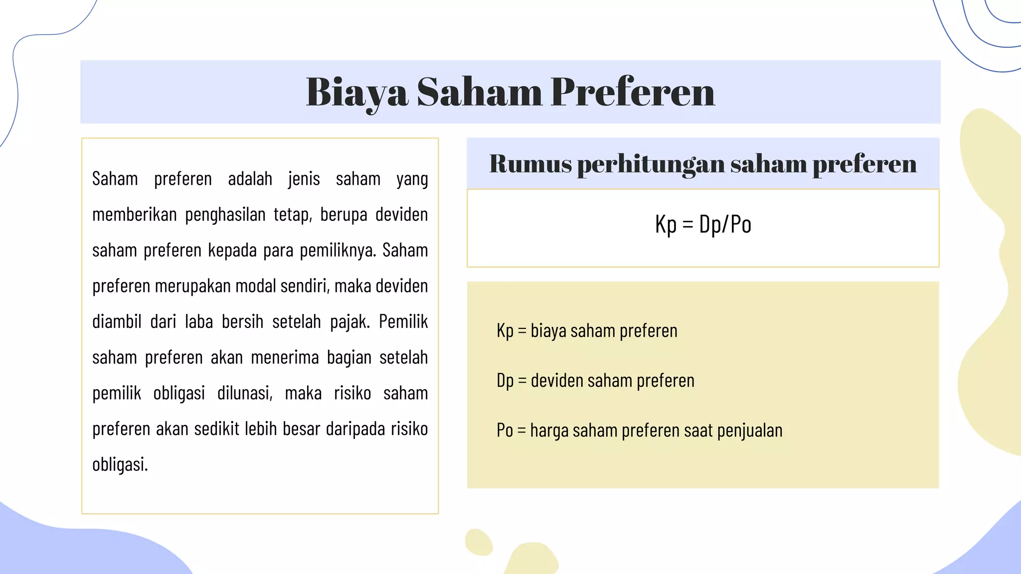 Rumus perhitungan saham preferen
Biaya Saham Preferen
Saham preferen adalah jenis saham yang
memberikan penghasilan tetap, berupa deviden
saham preferen kepada para pemiliknya. Saham
preferen merupakan modal sendiri, maka deviden
diambil dari laba bersih setelah pajak. Pemilik
saham preferen akan menerima bagian setelah
pemilik obligasi dilunasi, maka risiko saham
preferen akan sedikit lebih besar daripada risiko
obligasi.
Kp = Dp/Po
Kp = biaya saham preferen
Dp = deviden saham preferen
Po = harga saham preferen saat penjualan
 