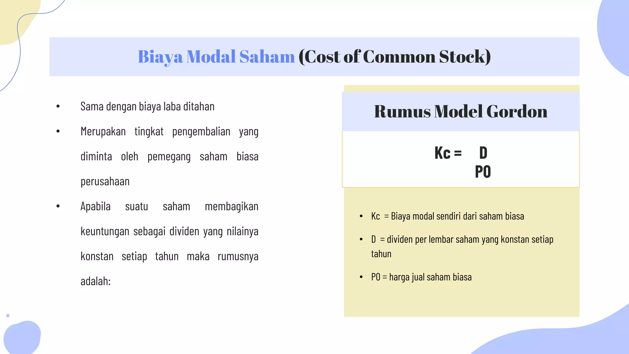 Kc = D
P0
Biaya Modal Saham (Cost of Common Stock)
Rumus Model Gordon
• Sama dengan biaya laba ditahan
• Merupakan tingkat pengembalian yang
diminta oleh pemegang saham biasa
perusahaan
• Apabila suatu saham membagikan
keuntungan sebagai dividen yang nilainya
konstan setiap tahun maka rumusnya
adalah:
• Kc = Biaya modal sendiri dari saham biasa
• D = dividen per lembar saham yang konstan setiap
tahun
• P0 = harga jual saham biasa
 