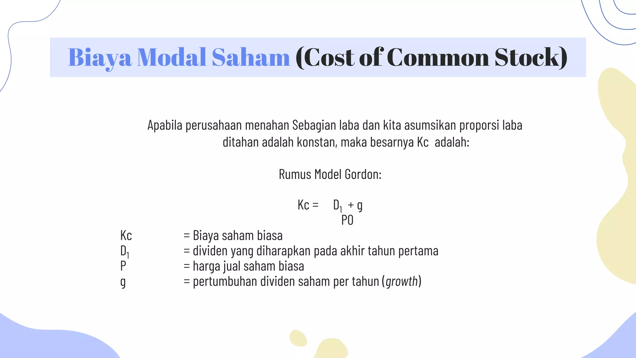 Biaya Modal Saham (Cost of Common Stock)
Apabila perusahaan menahan Sebagian laba dan kita asumsikan proporsi laba
ditahan adalah konstan, maka besarnya Kc adalah:
Rumus Model Gordon:
Kc = D1 + g
P0
Kc = Biaya saham biasa
D1 = dividen yang diharapkan pada akhir tahun pertama
P = harga jual saham biasa
g = pertumbuhan dividen saham per tahun (growth)
 