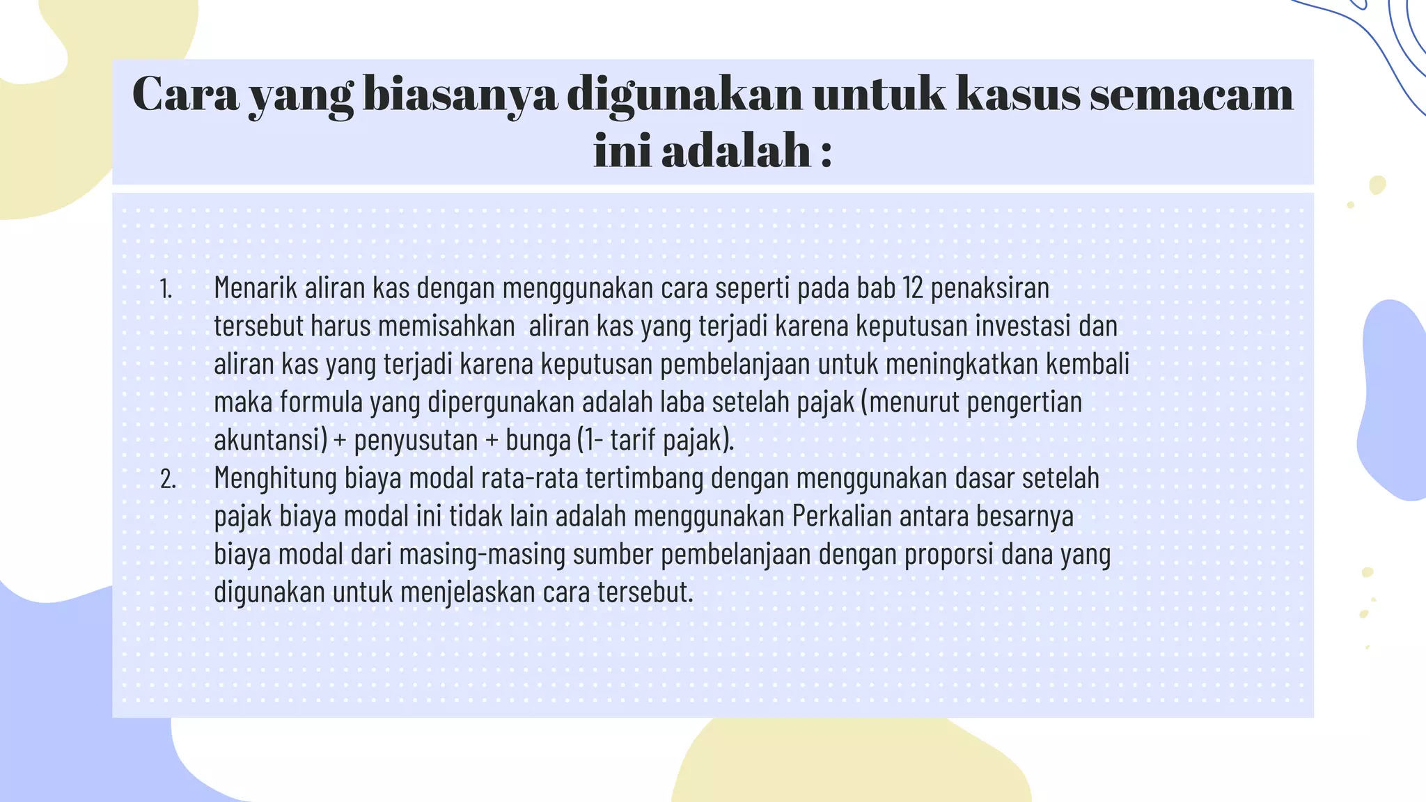 Cara yang biasanya digunakan untuk kasus semacam
ini adalah :
1. Menarik aliran kas dengan menggunakan cara seperti pada bab 12 penaksiran
tersebut harus memisahkan aliran kas yang terjadi karena keputusan investasi dan
aliran kas yang terjadi karena keputusan pembelanjaan untuk meningkatkan kembali
maka formula yang dipergunakan adalah laba setelah pajak (menurut pengertian
akuntansi) + penyusutan + bunga (1- tarif pajak).
2. Menghitung biaya modal rata-rata tertimbang dengan menggunakan dasar setelah
pajak biaya modal ini tidak lain adalah menggunakan Perkalian antara besarnya
biaya modal dari masing-masing sumber pembelanjaan dengan proporsi dana yang
digunakan untuk menjelaskan cara tersebut.
 