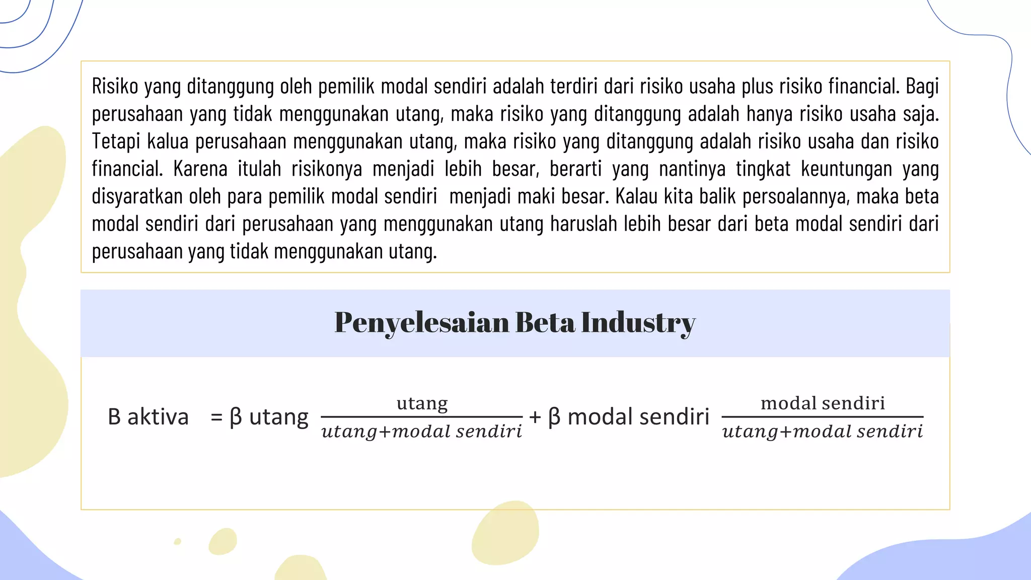 Risiko yang ditanggung oleh pemilik modal sendiri adalah terdiri dari risiko usaha plus risiko financial. Bagi
perusahaan yang tidak menggunakan utang, maka risiko yang ditanggung adalah hanya risiko usaha saja.
Tetapi kalua perusahaan menggunakan utang, maka risiko yang ditanggung adalah risiko usaha dan risiko
financial. Karena itulah risikonya menjadi lebih besar, berarti yang nantinya tingkat keuntungan yang
disyaratkan oleh para pemilik modal sendiri menjadi maki besar. Kalau kita balik persoalannya, maka beta
modal sendiri dari perusahaan yang menggunakan utang haruslah lebih besar dari beta modal sendiri dari
perusahaan yang tidak menggunakan utang.
Β aktiva = β utang
utang
𝑢𝑡𝑎𝑛𝑔+𝑚𝑜𝑑𝑎𝑙 𝑠𝑒𝑛𝑑𝑖𝑟𝑖
+ β modal sendiri
modal sendiri
𝑢𝑡𝑎𝑛𝑔+𝑚𝑜𝑑𝑎𝑙 𝑠𝑒𝑛𝑑𝑖𝑟𝑖
Penyelesaian Beta Industry
 