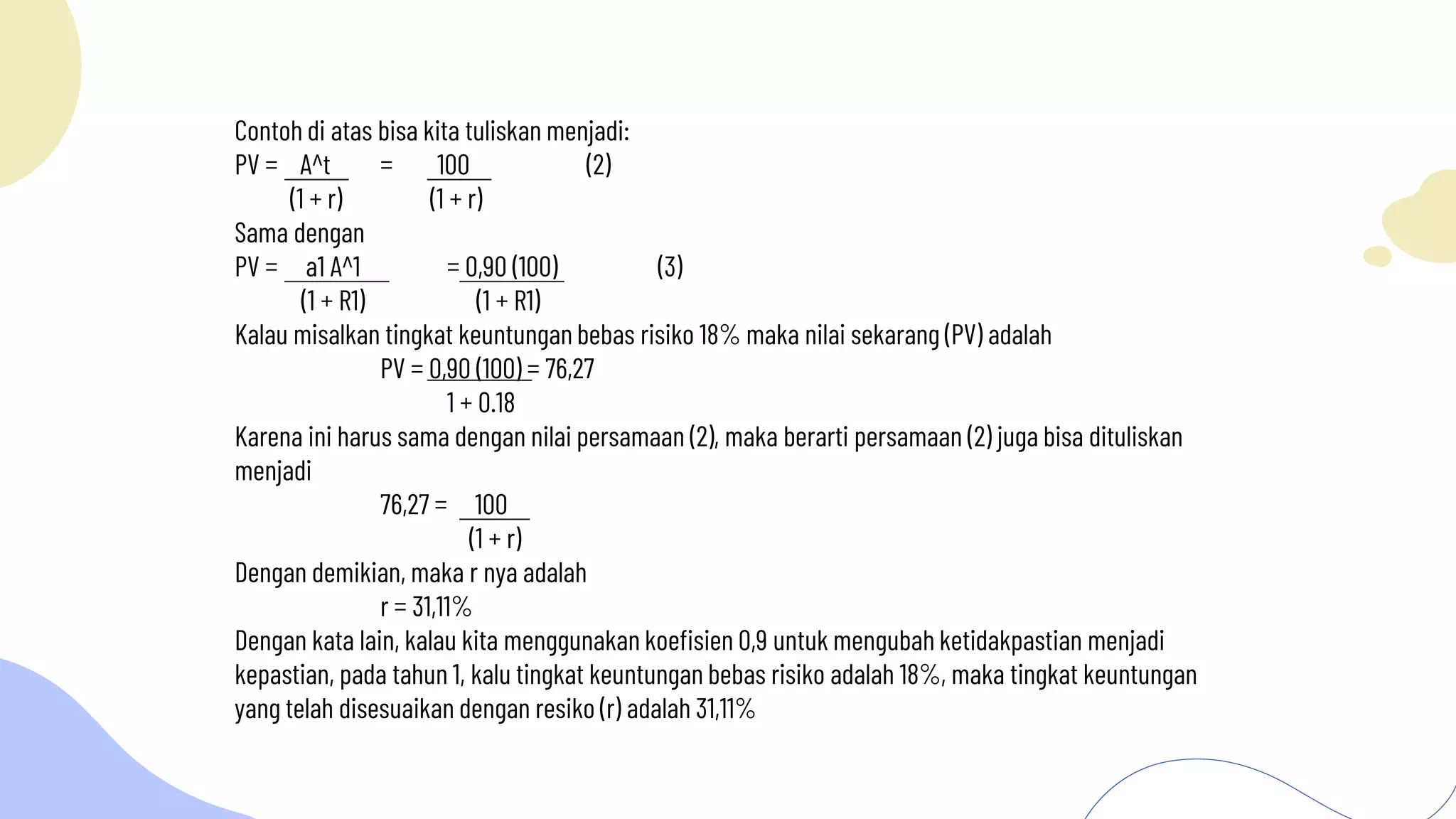 Contoh di atas bisa kita tuliskan menjadi:
PV = A^t = 100 (2)
(1 + r) (1 + r)
Sama dengan
PV = a1 A^1 = 0,90 (100) (3)
(1 + R1) (1 + R1)
Kalau misalkan tingkat keuntungan bebas risiko 18% maka nilai sekarang (PV) adalah
PV = 0,90 (100) = 76,27
1 + 0.18
Karena ini harus sama dengan nilai persamaan (2), maka berarti persamaan (2) juga bisa dituliskan
menjadi
76,27 = 100
(1 + r)
Dengan demikian, maka r nya adalah
r = 31,11%
Dengan kata lain, kalau kita menggunakan koefisien 0,9 untuk mengubah ketidakpastian menjadi
kepastian, pada tahun 1, kalu tingkat keuntungan bebas risiko adalah 18%, maka tingkat keuntungan
yang telah disesuaikan dengan resiko (r) adalah 31,11%
 