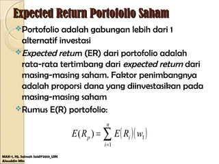 Expected Return Portofolio SahamExpected Return Portofolio Saham
Portofolio adalah gabungan lebih dari 1
alternatif investasi
Expected return (ER) dari portofolio adalah
rata-rata tertimbang dari expected return dari
masing-masing saham. Faktor penimbangnya
adalah proporsi dana yang diinvestasikan pada
masing-masing saham
Rumus E(R) portofolio:
MAK-1, Hj. Salmah Said@2013_UIN
Alauddin Mks
( )( )1
1
)( wRERE
n
i
ip ∑=
=
 