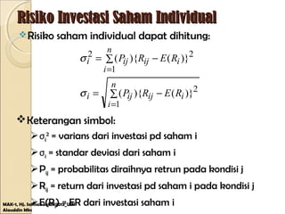 Risiko Investasi Saham IndividualRisiko Investasi Saham Individual
Risiko saham individual dapat dihitung:
MAK-1, Hj. Salmah Said@2013_UIN
Alauddin Mks
∑ −=
∑ −=
=
=
n
i
iijiji
n
i
iijiji
RERP
RERP
1
2
1
22
)}(){(
)}(){(
σ
σ
Keterangan simbol:
σi
2
= varians dari investasi pd saham i
σi = standar deviasi dari saham i
Pij = probabilitas diraihnya retrun pada kondisi j
Rij = return dari investasi pd saham i pada kondisi j
E(Ri) = ER dari investasi saham i
 