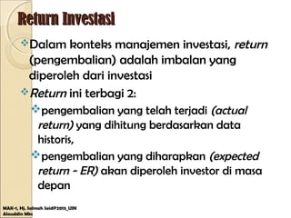 Return InvestasiReturn Investasi
Dalam konteks manajemen investasi, return
(pengembalian) adalah imbalan yang
diperoleh dari investasi
Return ini terbagi 2:
pengembalian yang telah terjadi (actual
return) yang dihitung berdasarkan data
historis,
pengembalian yang diharapkan (expected
return - ER) akan diperoleh investor di masa
depan
MAK-1, Hj. Salmah Said@2013_UIN
Alauddin Mks
 