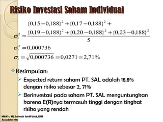 Risiko Investasi Saham IndividualRisiko Investasi Saham Individual
Kesimpulan:
 Expected return saham PT. SAL adalah 18,8%
dengan risiko sebesar 2, 71%
 Berinvestasi pada saham PT. SAL menguntungkan
karena E(R)nya termasuk tinggi dengan tingkat
risiko yang rendah
MAK-1, Hj. Salmah Said@2013_UIN
Alauddin Mks
%71,20271,0000736,0
000736,0
5
}188,023,0{}188,020,0{}188,019,0{
}188,017,0{}188,015,0{
2
222
22
2
===
=
−+−+−
+−+−
=
i
i
i
σ
σ
σ
 