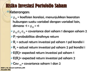 Risiko Investasi Portofolio SahamRisiko Investasi Portofolio Saham
Keterangan:
ρ(1,2) = koefisien korelasi, menunjukkan keeratan
hubungan suatu variabel dengan variabel lain,
dimana -1 < ρ(1,2) < +1
ρ(1,2)σ(1) σ(2) = covariance dari saham 1 dengan saham 2
Pi =probabilitas diraihnya return
R1i = actual return investasi pd saham 1 pd kondisi i
R2i = actual return investasi pd saham 2 pd kondisi i
E(R1)= expected return investasi pd saham 1
E(R2)= expected return investasi pd saham 2
Cov (1,2)= covariance saham 1 dan 2
MAK-1, Hj. Salmah Said@2013_UIN
Alauddin Mks
 