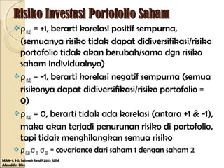 Risiko Investasi Portofolio SahamRisiko Investasi Portofolio Saham
ρ(1,2) = +1, berarti korelasi positif sempurna,
(semuanya risiko tidak dapat didiversifikasi/risiko
portofolio tidak akan berubah/sama dgn risiko
saham individualnya)
ρ(1,2) = -1, berarti korelasi negatif sempurna (semua
risikonya dapat didiversifikasi/risiko portofolio =
0)
ρ(1,2) = 0, berarti tidak ada korelasi (antara +1 & -1),
maka akan terjadi penurunan risiko di portofolio,
tapi tidak menghilangkan semua risiko
 ρ(1,2)σ(1) σ(2) = covariance dari saham 1 dengan saham 2
MAK-1, Hj. Salmah Said@2013_UIN
Alauddin Mks
 