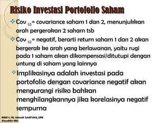 Risiko Investasi Portofolio SahamRisiko Investasi Portofolio Saham
Cov (1,2)= covariance saham 1 dan 2, menunjukkan
arah pergerakan 2 saham tsb
Cov (1,2)= negatif, berarti return saham 1 dan 2 akan
bergerak ke arah yang berlawanan, yaitu rugi
pada 1 saham akan dikompensasi/ditutupi dengan
untung di saham yang lainnya
Implikasinya adalah investasi pada
portofolio dengan covariance negatif akan
mengurangi risiko bahkan
menghilangkannya jika korelasinya negatif
sempurna
MAK-1, Hj. Salmah Said@2013_UIN
Alauddin Mks
 