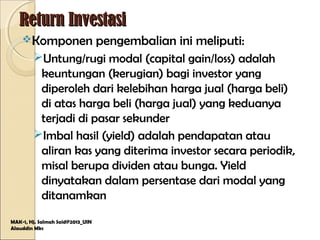 Return InvestasiReturn Investasi
Komponen pengembalian ini meliputi:
Untung/rugi modal (capital gain/loss) adalah
keuntungan (kerugian) bagi investor yang
diperoleh dari kelebihan harga jual (harga beli)
di atas harga beli (harga jual) yang keduanya
terjadi di pasar sekunder
Imbal hasil (yield) adalah pendapatan atau
aliran kas yang diterima investor secara periodik,
misal berupa dividen atau bunga. Yield
dinyatakan dalam persentase dari modal yang
ditanamkan
MAK-1, Hj. Salmah Said@2013_UIN
Alauddin Mks
 