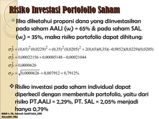 Risiko Investasi Portofolio SahamRisiko Investasi Portofolio Saham
Jika diketahui proporsi dana yang diinvestasikan
pada saham AALI (w1) = 65% & pada saham SAL
(w2) = 35%, maka risiko portofolio dapat dihitung:
MAK-1, Hj. Salmah Said@2013_UIN
Alauddin Mks
%7912,0007912,00000626,0
0000626,0
00021044,000005148,000022156,0
)0205,0)(0229,0)(9852,0)(35,0)(65,0(2)0205,0()35,0()0229,0()65,0(
2
2
22222
===
=
−+=
−++=
P
P
P
P
σ
σ
σ
σ
Risiko investasi pada saham individual dapat
diperkecil dengan membentuk portofolio, yaitu dari
risiko PT.AALI = 2,29%, PT. SAL = 2,05% menjadi
hanya 0,79%
 