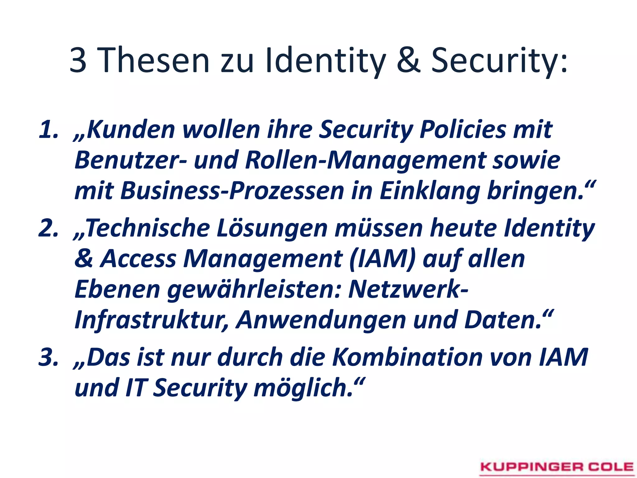 3 Thesen zu Identity & Security:„Kunden wollen ihre Security Policies mit Benutzer- und Rollen-Management sowie mit Business-Prozessen in Einklang bringen.“„Technische Lösungen müssen heute Identity & Access Management (IAM) auf allen Ebenen gewährleisten: Netzwerk-Infrastruktur, Anwendungen und Daten.“ „Das ist nur durch die Kombination von IAM und IT Security möglich.“ 