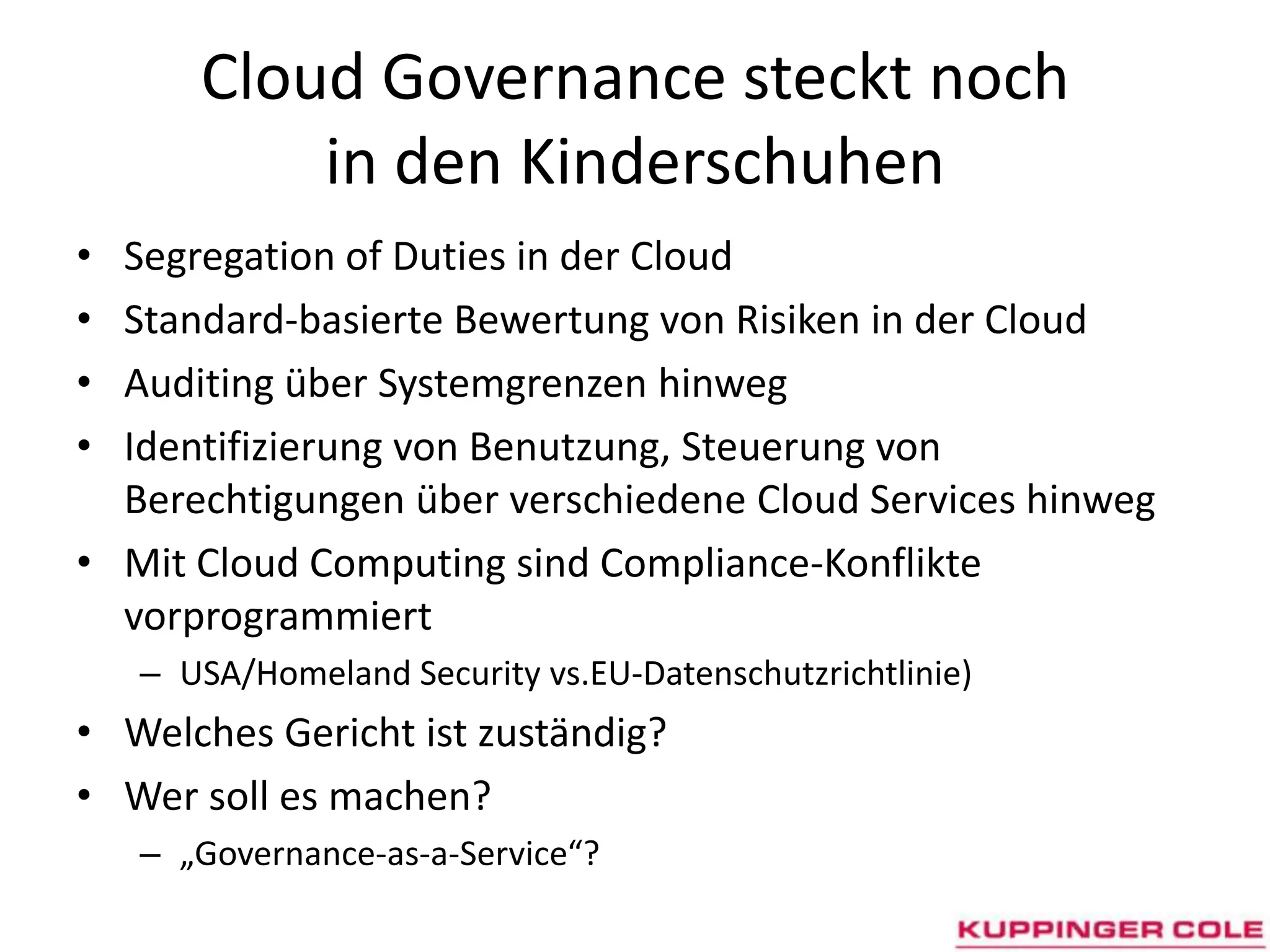 CloudGovernance steckt noch in den KinderschuhenSegregation of Duties in der CloudStandard-basierte Bewertung von Risiken in der CloudAuditing über Systemgrenzen hinwegIdentifizierung von Benutzung, Steuerung von Berechtigungen über verschiedene Cloud Services hinwegMit Cloud Computing sind Compliance-Konflikte vorprogrammiertUSA/Homeland Security vs.EU-Datenschutzrichtlinie)Welches Gericht ist zuständig?Wer soll es machen?„Governance-as-a-Service“?