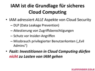 IAM ist die Grundlage für sicheres Cloud ComputingIAM adressiertALLEAspekte von Cloud SecurityDLP (Data Leakage Prevention)Attestierung von ZugriffsberechtigungenSchutz vor Insider-AngriffenMissbrauch privilegierter Benutzerkonten („EvilAdmins“)Fazit: Investitionen in Cloud Computing dürfen nicht zu Lasten von IAM gehen
