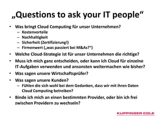„Questions to ask your IT people“Was bringt Cloud Computing für unser Unternehmen?KostenvorteileNachhaltigkeitSicherheit (Zertifizierung!)Firmenwert („was passiert bei M&As?“)	Welche Cloud-Strategie ist für unser Unternehmen die richtige?Muss ich mich ganz entscheiden, oder kann ich Cloud für einzelne IT-Aufgaben verwenden und ansonsten weitermachen wie bisher?Was sagen unsere Wirtschaftsprüfer?Was sagen unsere Kunden? Fühlen die sich wohl bei dem Gedanken, dass wir mit ihren Daten Cloud Computing betreiben?Binde ich mich an einen bestimmten Provider, oder bin ich frei zwischen Providern zu wechseln?