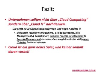 Fazit:Unternehmen sollten nicht über „Cloud Computing“ sondern über „Cloud IT“ nachdenken. Die setzt neue Organisationsformen und neue Ansätze in Sicherheit, Identity Management, GRC(Governance, Risk Management & Compliance), Business ProcessDevelopment & Prozess-Management voraus und erzwingt damit eine völlig neue IT-Kultur im Unternehmen. Cloud ist ein ganz neues Spiel, und keiner kommt daran vorbei!