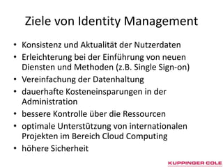 Ziele von Identity ManagementKonsistenz und Aktualität der Nutzerdaten Erleichterung bei der Einführung von neuen Diensten und Methoden (z.B. Single Sign-on) Vereinfachung der Datenhaltung dauerhafte Kosteneinsparungen in der Administration bessere Kontrolle über die Ressourcen optimale Unterstützung von internationalen Projekten im Bereich Cloud Computing höhere Sicherheit 