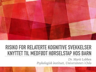 RISIKO FOR RELATERTE KOGNITIVE SVEKKELSER
KNYTTET TIL MEDFØDT HØRSELSTAP HOS BARN
Dr. Marit Lobben
Psykologisk institutt, Universitetet i Oslo
 
