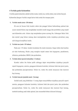 4 Terlalu pada Kehamilan
4 terlalu pada kehamilan adalah terlalu muda, terlalu tua, terlalu dekat, dan terlalu banyak.
Kehamilan dengan 4 terlalu sangat beriso baik untuk ibu maupun janin.
1. Terlalu muda (usia <20 tahun)
Di usia ini Secara fisik kondisi rahim dan panggul belum berkembang optimal dan
secara mental belum siap menghadapi masalah rumah tangga dan perubahan yang terjadi
saat kehamilan serta belum siap menjalankan peran seorang ibu. Gabungan faktor fisik
dan mental yang belum matang akan meningkatkan resiko terjadinya persalinan yang
sulit dengan komplikasi medis.
2. Terlalu tua (usia >35 tahun)
Pada usia >35 tahun kondisi kesehatan ibu mulai menurun, fungsi rahim dan kualitas
sel telur berkurang. Risiko yang mungkin terjadi antara lain keguguran, preeklamsia,
eklamsia, perdarahan, BBLR, dan perdarahan.
3. Terlalu dekat (jarak kehamilan <2 tahun)
Kondisi rahim ibu belum pulih sehingga dapat menyebabkan terjadinya penyulit
seperti keguguran, anemia, gangguan kekuatan kontraksi, kelainan letak dan posisi janin,
dan perdarahan pascapersalinan. Selain itu, waktu ibu untuk menyususi dan merawat
bayi kurang
4. Terlalu banyak (jumlah anak >3orang)
Jumlah anak yang dilahirkan >3 orang dapat menyebabkan terjadinya penyulit seperti
anemia, gangguan kekuatan kontraksi, kelainan letak dan posisi janin, dan perdarahan
pascapersalinan. Selain itu, waktu ibu untuk menyususi dan merawat bayi kurang,
tumbuh kembang anak tidak optimal, dan menambah beban ekonomi keluarga
 