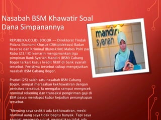 Nasabah BSM Khawatir Soal
Dana Simpanannya
REPUBLIKA.CO.ID, BOGOR -- Direktorat Tindak
Pidana Ekonomi Khusus (Dittipideksus) Badan
Reserse dan Kriminal (Bareskrim) Mabes Polri pada
Rabu (23/10) kemarin mengamankan tiga
pimpinan Bank Syariah Mandiri (BSM) Cabang
Bogor terkait kasus kredit fiktif di bank syariah
tersebut. Peristiwa tersebut cukup mengejutkan
nasabah BSM Cabang Bogor.
Pratiwi (25) salah satu nasabah BSM Cabang
Bogor, sempat merasakan kekhawatiran dengan
peristiwa tersebut. Ia mengaku sempat mengecek
nominal rekening dan transaksi pengiriman gaji di
BSM pasca mendapat kabar kejadian penangkapan
tersebut.
"Memang saya sedikit ada kekhawatiran, meski
nominal uang saya tidak begitu banyak. Tapi saya
 