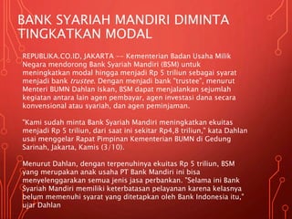 BANK SYARIAH MANDIRI DIMINTA
TINGKATKAN MODAL
REPUBLIKA.CO.ID, JAKARTA -- Kementerian Badan Usaha Milik
Negara mendorong Bank Syariah Mandiri (BSM) untuk
meningkatkan modal hingga menjadi Rp 5 triliun sebagai syarat
menjadi bank trustee. Dengan menjadi bank "trustee", menurut
Menteri BUMN Dahlan Iskan, BSM dapat menjalankan sejumlah
kegiatan antara lain agen pembayar, agen investasi dana secara
konvensional atau syariah, dan agen peminjaman.
"Kami sudah minta Bank Syariah Mandiri meningkatkan ekuitas
menjadi Rp 5 triliun, dari saat ini sekitar Rp4,8 triliun," kata Dahlan
usai menggelar Rapat Pimpinan Kementerian BUMN di Gedung
Sarinah, Jakarta, Kamis (3/10).
Menurut Dahlan, dengan terpenuhinya ekuitas Rp 5 triliun, BSM
yang merupakan anak usaha PT Bank Mandiri ini bisa
menyelenggarakan semua jenis jasa perbankan. "Selama ini Bank
Syariah Mandiri memiliki keterbatasan pelayanan karena kelasnya
belum memenuhi syarat yang ditetapkan oleh Bank Indonesia itu,"
ujar Dahlan
 