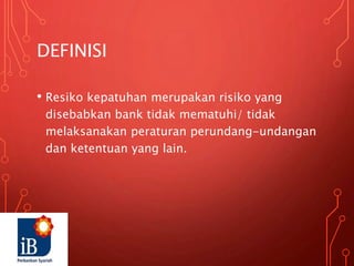 DEFINISI
• Resiko kepatuhan merupakan risiko yang
disebabkan bank tidak mematuhi/ tidak
melaksanakan peraturan perundang-undangan
dan ketentuan yang lain.
 