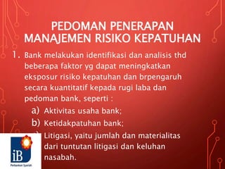 PEDOMAN PENERAPAN
MANAJEMEN RISIKO KEPATUHAN
1. Bank melakukan identifikasi dan analisis thd
beberapa faktor yg dapat meningkatkan
eksposur risiko kepatuhan dan brpengaruh
secara kuantitatif kepada rugi laba dan
pedoman bank, seperti :
a) Aktivitas usaha bank;
b) Ketidakpatuhan bank;
c) Litigasi, yaitu jumlah dan materialitas
dari tuntutan litigasi dan keluhan
nasabah.
 