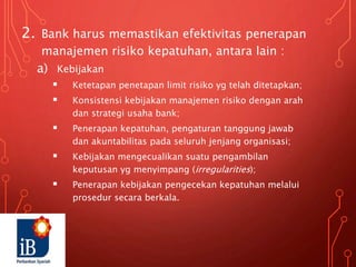 2. Bank harus memastikan efektivitas penerapan
manajemen risiko kepatuhan, antara lain :
a) Kebijakan
 Ketetapan penetapan limit risiko yg telah ditetapkan;
 Konsistensi kebijakan manajemen risiko dengan arah
dan strategi usaha bank;
 Penerapan kepatuhan, pengaturan tanggung jawab
dan akuntabilitas pada seluruh jenjang organisasi;
 Kebijakan mengecualikan suatu pengambilan
keputusan yg menyimpang (irregularities);
 Penerapan kebijakan pengecekan kepatuhan melalui
prosedur secara berkala.
 