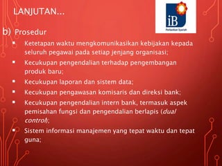 LANJUTAN...
b) Prosedur
 Ketetapan waktu mengkomunikasikan kebijakan kepada
seluruh pegawai pada setiap jenjang organisasi;
 Kecukupan pengendalian terhadap pengembangan
produk baru;
 Kecukupan laporan dan sistem data;
 Kecukupan pengawasan komisaris dan direksi bank;
 Kecukupan pengendalian intern bank, termasuk aspek
pemisahan fungsi dan pengendalian berlapis (dual
control);
 Sistem informasi manajemen yang tepat waktu dan tepat
guna;
 