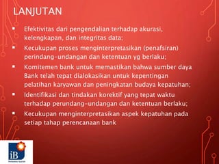 LANJUTAN
 Efektivitas dari pengendalian terhadap akurasi,
kelengkapan, dan integritas data;
 Kecukupan proses menginterpretasikan (penafsiran)
perindang-undangan dan ketentuan yg berlaku;
 Komitemen bank untuk memastikan bahwa sumber daya
Bank telah tepat dialokasikan untuk kepentingan
pelatihan karyawan dan peningkatan budaya kepatuhan;
 Identifikasi dan tindakan korektif yang tepat waktu
terhadap perundang-undangan dan ketentuan berlaku;
 Kecukupan menginterpretasikan aspek kepatuhan pada
setiap tahap perencanaan bank
 
