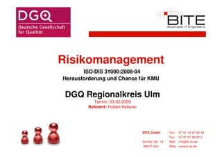 Risikomanagement
       ISO/DIS 31000:2008-04
Herausforderung und Chance für KMU


 DGQ Regionalkreis Ulm
          Termin: 03.02.2009
        Referent: Hubert Ketterer




                                    BITE GmbH          Fon:    07 31 15 97 92 49
                                                       Fax:    07 31 37 49 22 2
                                    Schiller-Str. 18   Mail:   info@b-ite.de
                                    89077 Ulm          Web:    www.b-ite.de
 