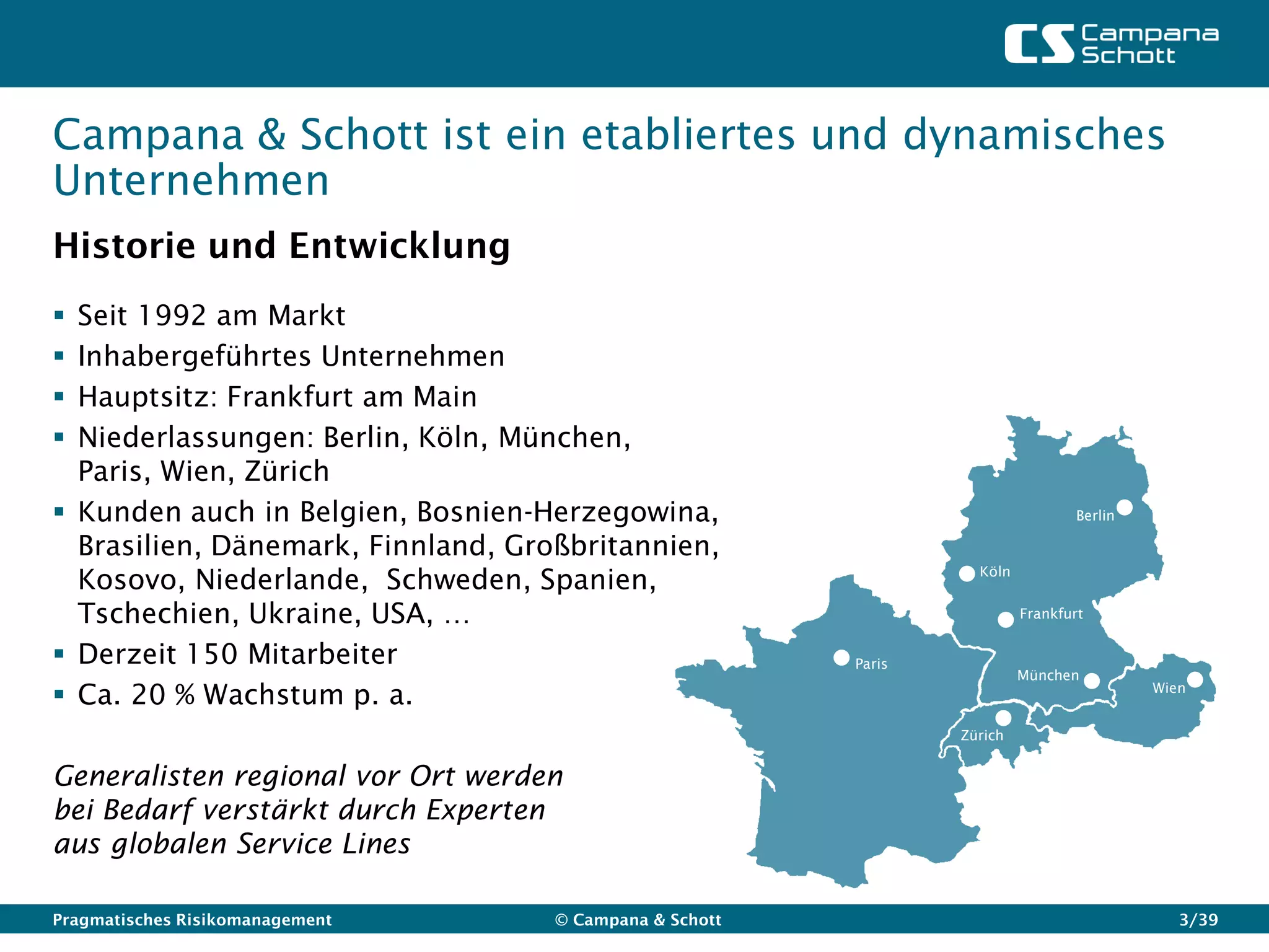 Campana & Schott ist ein etabliertes und dynamisches
Unternehmen
Historie und Entwicklung
 Seit 1992 am Markt
 Inhabergeführtes Unternehmen
 Hauptsitz: Frankfurt am Main
 Niederlassungen: Berlin, Köln, München,
  Paris, Wien, Zürich
 Kunden auch in Belgien, Bosnien-Herzegowina,                                   Berlin

  Brasilien, Dänemark, Finnland, Großbritannien,
  Kosovo, Niederlande, Schweden, Spanien,                          Köln


  Tschechien, Ukraine, USA, …                                             Frankfurt


 Derzeit 150 Mitarbeiter                                Paris
                                                                          München
 Ca. 20 % Wachstum p. a.                                                                 Wien


                                                                 Zürich


Generalisten regional vor Ort werden
bei Bedarf verstärkt durch Experten
aus globalen Service Lines

Pragmatisches Risikomanagement      © Campana & Schott                                       3/39
 