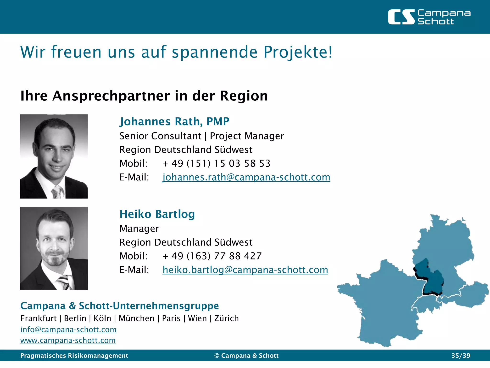 Wir freuen uns auf spannende Projekte!

Ihre Ansprechpartner in der Region
                           Johannes Rath, PMP
                           Senior Consultant | Project Manager
                           Region Deutschland Südwest
                           Mobil:   + 49 (151) 15 03 58 53
                           E-Mail: johannes.rath@campana-schott.com


                           Heiko Bartlog
                           Manager
                           Region Deutschland Südwest
                           Mobil:  + 49 (163) 77 88 427
                           E-Mail: heiko.bartlog@campana-schott.com


Campana & Schott-Unternehmensgruppe
Frankfurt | Berlin | Köln | München | Paris | Wien | Zürich
info@campana-schott.com
www.campana-schott.com
Pragmatisches Risikomanagement                      © Campana & Schott   35/39
 
