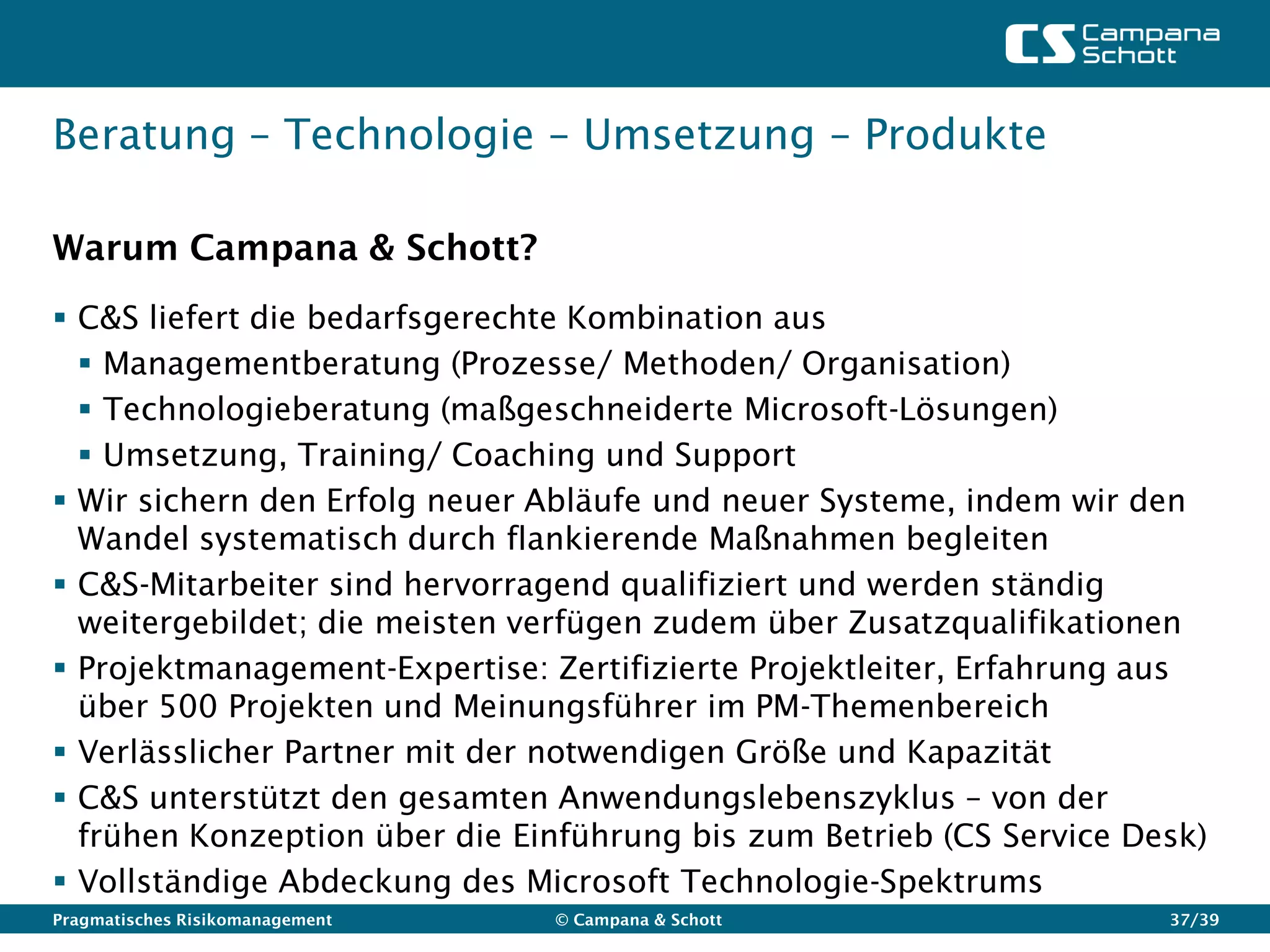 Beratung – Technologie – Umsetzung – Produkte

Warum Campana & Schott?
 C&S liefert die bedarfsgerechte Kombination aus
   Managementberatung (Prozesse/ Methoden/ Organisation)
   Technologieberatung (maßgeschneiderte Microsoft-Lösungen)
   Umsetzung, Training/ Coaching und Support
 Wir sichern den Erfolg neuer Abläufe und neuer Systeme, indem wir den
  Wandel systematisch durch flankierende Maßnahmen begleiten
 C&S-Mitarbeiter sind hervorragend qualifiziert und werden ständig
  weitergebildet; die meisten verfügen zudem über Zusatzqualifikationen
 Projektmanagement-Expertise: Zertifizierte Projektleiter, Erfahrung aus
  über 500 Projekten und Meinungsführer im PM-Themenbereich
 Verlässlicher Partner mit der notwendigen Größe und Kapazität
 C&S unterstützt den gesamten Anwendungslebenszyklus – von der
  frühen Konzeption über die Einführung bis zum Betrieb (CS Service Desk)
 Vollständige Abdeckung des Microsoft Technologie-Spektrums
Pragmatisches Risikomanagement   © Campana & Schott                   37/39
 