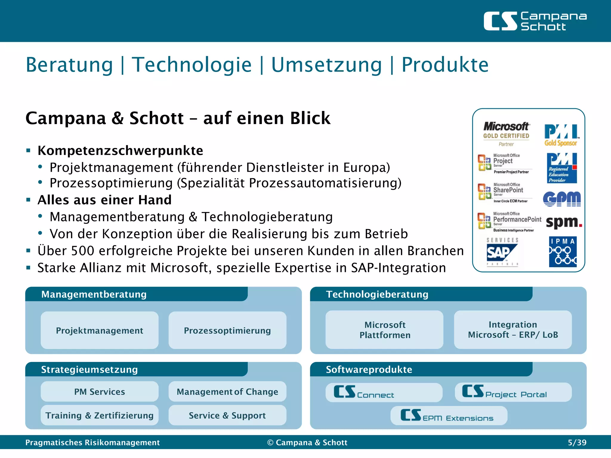 Beratung | Technologie | Umsetzung | Produkte

Campana & Schott – auf einen Blick
 Kompetenzschwerpunkte                                                                        Microsoft Office
                                                                                               Project
  • Projektmanagement (führender Dienstleister in Europa)                                      Server
                                                                                               Premier Project Partner


  • Prozessoptimierung (Spezialität Prozessautomatisierung)                                    Microsoft Office
                                                                                               SharePoint
 Alles aus einer Hand
                                                                                               Server
                                                                                               Inner Circle ECM Partner




  • Managementberatung & Technologieberatung                                                   Microsoft Office
                                                                                               PerformancePoint
                                                                                               Server


  • Von der Konzeption über die Realisierung bis zum Betrieb                                   Business Intelligence Partner




 Über 500 erfolgreiche Projekte bei unseren Kunden in allen Branchen
 Starke Allianz mit Microsoft, spezielle Expertise in SAP-Integration

   Managementberatung                                               Technologieberatung


                                                                             Microsoft        Integration
      Projektmanagement           Prozessoptimierung                                      Microsoft – ERP/ LoB
                                                                            Plattformen



   Strategieumsetzung                                               Softwareprodukte

          PM Services            Management of Change

    Training & Zertifizierung      Service & Support


Pragmatisches Risikomanagement                         © Campana & Schott                                                      5/39
 